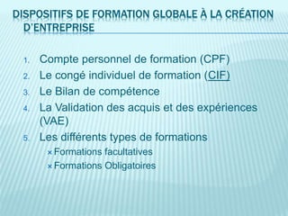 DISPOSITIFS DE FORMATION GLOBALE À LA CRÉATION
D’ENTREPRISE
1. Compte personnel de formation (CPF)
2. Le congé individuel de formation (CIF)
3. Le Bilan de compétence
4. La Validation des acquis et des expériences
(VAE)
5. Les différents types de formations
 Formations facultatives
 Formations Obligatoires
 