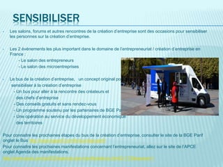 SENSIBILISER
• Les salons, forums et autres rencontres de la création d’entreprise sont des occasions pour sensibiliser
les personnes sur la création d’entreprise.
• Les 2 évènements les plus important dans le domaine de l’entrepreneuriat / création d’entreprise en
France :
- Le salon des entrepreneurs
- Le salon des microentreprises
• Le bus de la création d’entreprise, un concept original pour
sensibiliser à la création d’entreprise
- Un bus pour aller à la rencontre des créateurs et
des chefs d’entreprise
- Des conseils gratuits et sans rendez-vous
- Un programme soutenu par les partenaires de BGE PaRIF
- Une opération au service du développement économique
des territoires
Pour connaitre les prochaines étapes du bus de la création d’entreprise, consulter le site de la BGE Parif
onglet le Bus http://www.bgparif.com/le-bus-bge-parif/
Pour connaitre les prochaines manifestations concernant l’entrepreneuriat, allez sur le site de l’APCE
onglet Agenda des manifestations.
http://www.apce.com/pid333/agenda-des-manifestations.htmlC=173&espace=1
 