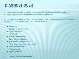 DIAGNOSTIQUER
 L’accompagnement à la création d’entreprise fait généralement suite à un bilan de
compétences qui permet de faire le point sur les compétences.
 L’accompagnement à la création d’entreprise aborde un ensemble de paramètres qui sont
déterminants pour assurer le succès du projet, à savoir :
• Motivation
• Concept et argumentaire
• Etude de marché
• Rentabilité
• Activités quotidiennes
• Compétences nécessaires
• Formations complémentaires
• Partenaires, associés et personnel
• Protection des idées
• Financements
• Projets alternatifs
 Où faire un bilan de compétence ?
 
