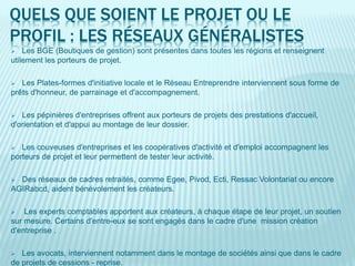 QUELS QUE SOIENT LE PROJET OU LE
PROFIL : LES RÉSEAUX GÉNÉRALISTES
 Les BGE (Boutiques de gestion) sont présentes dans toutes les régions et renseignent
utilement les porteurs de projet.
 Les Plates-formes d'initiative locale et le Réseau Entreprendre interviennent sous forme de
prêts d'honneur, de parrainage et d'accompagnement.
 Les pépinières d'entreprises offrent aux porteurs de projets des prestations d'accueil,
d'orientation et d'appui au montage de leur dossier.
 Les couveuses d'entreprises et les coopératives d'activité et d'emploi accompagnent les
porteurs de projet et leur permettent de tester leur activité.
 Des réseaux de cadres retraités, comme Egee, Pivod, Ecti, Ressac Volontariat ou encore
AGIRabcd, aident bénévolement les créateurs.
 Les experts comptables apportent aux créateurs, à chaque étape de leur projet, un soutien
sur mesure. Certains d'entre-eux se sont engagés dans le cadre d'une mission création
d'entreprise .
 Les avocats, interviennent notamment dans le montage de sociétés ainsi que dans le cadre
de projets de cessions - reprise.
 