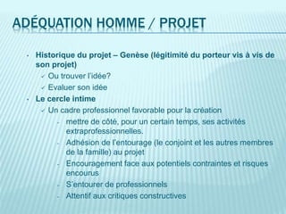 ADÉQUATION HOMME / PROJET
• Historique du projet – Genèse (légitimité du porteur vis à vis de
son projet)
 Ou trouver l’idée?
 Evaluer son idée
• Le cercle intime
 Un cadre professionnel favorable pour la création
- mettre de côté, pour un certain temps, ses activités
extraprofessionnelles.
- Adhésion de l’entourage (le conjoint et les autres membres
de la famille) au projet
- Encouragement face aux potentiels contraintes et risques
encourus
- S’entourer de professionnels
- Attentif aux critiques constructives
 