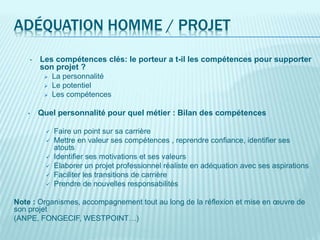 ADÉQUATION HOMME / PROJET
• Les compétences clés: le porteur a t-il les compétences pour supporter
son projet ?
 La personnalité
 Le potentiel
 Les compétences
• Quel personnalité pour quel métier : Bilan des compétences
 Faire un point sur sa carrière
 Mettre en valeur ses compétences , reprendre confiance, identifier ses
atouts
 Identifier ses motivations et ses valeurs
 Elaborer un projet professionnel réaliste en adéquation avec ses aspirations
 Faciliter les transitions de carrière
 Prendre de nouvelles responsabilités
Note : Organismes, accompagnement tout au long de la réflexion et mise en œuvre de
son projet
(ANPE, FONGECIF, WESTPOINT…)
 