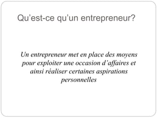 Qu’est-ce qu’un entrepreneur?
Un entrepreneur met en place des moyens
pour exploiter une occasion d’affaires et
ainsi réaliser certaines aspirations
personnelles
 
