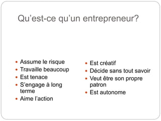 Qu’est-ce qu’un entrepreneur?
 Assume le risque
 Travaille beaucoup
 Est tenace
 S’engage à long
terme
 Aime l’action
 Est créatif
 Décide sans tout savoir
 Veut être son propre
patron
 Est autonome
 