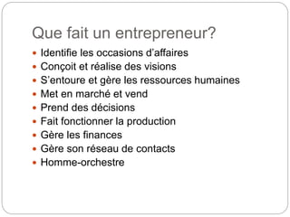 Que fait un entrepreneur?
 Identifie les occasions d’affaires
 Conçoit et réalise des visions
 S’entoure et gère les ressources humaines
 Met en marché et vend
 Prend des décisions
 Fait fonctionner la production
 Gère les finances
 Gère son réseau de contacts
 Homme-orchestre
 
