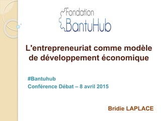 L'entrepreneuriat comme modèle
de développement économique
Bridie LAPLACE
#Bantuhub
Conférence Débat – 8 avril 2015
 