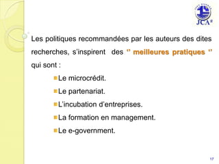 Les politiques recommandées par les auteurs des dites
recherches, s’inspirent des ‘’ meilleures pratiques ‘’
qui sont :
         Le microcrédit.
         Le partenariat.
         L’incubation d’entreprises.
         La formation en management.
         Le e-government.


                                                     17
 