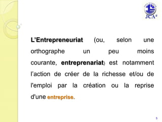 L’Entrepreneuriat        (ou,     selon    une
orthographe         un          peu       moins
courante, entreprenariat) est notamment
l’action de créer de la richesse et/ou de
l'emploi par la création ou la reprise
d'une entreprise.


                                                  5
 