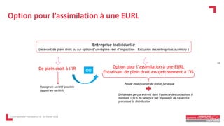 Option pour l’assimilation à une EURL
L'entrepreneur individuel à l'IS - 16 février 2023
De plein droit à l’IR
Passage en société possible
(apport en société)
Option pour l’assimilation à une EURL
Entrainant de plein droit assujettissement à l’IS
OU
Entreprise individuelle
(relevant de plein droit ou sur option d’un régime réel d’imposition – Exclusion des entreprises au micro )
Pas de modification du statut juridique
Dividendes perçus entrent dans l’assiette des cotisations si
montant > 10 % du bénéfice net imposable de l’exercice
précédant la distribution
10
 