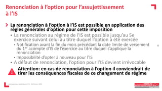 Renonciation à l’option pour l’assujettissement
à l’IS
La renonciation à l’option à l’IS est possible en application des
règles générales d’option pour cette imposition
 La renonciation au régime de l’IS est possible jusqu’au 5e
exercice suivant celui au titre duquel l’option a été exercée
• Notification avant la fin du mois précédant la date limite de versement
du 1er acompte d’IS de l’exercice au titre duquel s’applique la
renonciation
• Impossibilité d’opter à nouveau pour l’IS
 A défaut de renonciation, l’option pour l’IS devient irrévocable
Attention: en cas de renonciation à l’option il conviendrait de
tirer les conséquences fiscales de ce changement de régime
L'entrepreneur individuel à l'IS - 16 février 2023
12
 