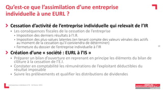 Qu’est-ce que l’assimilation d’une entreprise
individuelle à une EURL ?
Cessation d’activité de l’entreprise individuelle qui relevait de l’IR
 Les conséquences fiscales de la cessation de l’entreprise
• Imposition des derniers résultats à l‘I.R.
• Imposition des plus-values latentes (en tenant compte des valeurs vénales des actifs
au moment de la cessation qu’il conviendra de déterminer)
• Fermeture du dossier de l’entreprise individuelle à l’IR
Création d’une « société : EURL à l’IS »
 Préparer un bilan d’ouverture en reprenant en principe les éléments du bilan de
clôture à la cessation de l’E.I.
 Constater en comptabilité les rémunérations de l’exploitant déductibles du
résultat imposable
 Suivre les prélèvements et qualifier les distributions de dividendes
L'entrepreneur individuel à l'IS - 16 février 2023
13
 