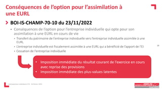 Conséquences de l’option pour l’assimilation à
une EURL
BOI-IS-CHAMP-70-10 du 23/11/2022
 Conséquences de l’option pour l’entreprise individuelle qui opte pour son
assimilation à une EURL en cours de vie
• Transfert du patrimoine de l’entreprise individuelle vers l’entreprise individuelle assimilée à une
EURL
• L’entreprise individuelle est fiscalement assimilée à une EURL qui a bénéficié de l’apport de l’EI
• Cessation de l’entreprise individuelle
L'entrepreneur individuel à l'IS - 16 février 2023
14
• Imposition immédiate du résultat courant de l’exercice en cours
avec reprise des provisions
• Imposition immédiate des plus-values latentes
 
