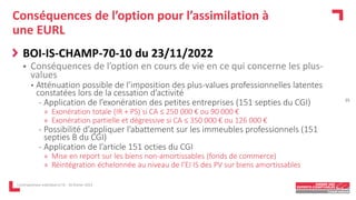 Conséquences de l’option pour l’assimilation à
une EURL
BOI-IS-CHAMP-70-10 du 23/11/2022
 Conséquences de l’option en cours de vie en ce qui concerne les plus-
values
• Atténuation possible de l’imposition des plus-values professionnelles latentes
constatées lors de la cessation d’activité
- Application de l’exonération des petites entreprises (151 septies du CGI)
» Exonération totale (IR + PS) si CA ≤ 250 000 € ou 90 000 €
» Exonération partielle et dégressive si CA ≤ 350 000 € ou 126 000 €
- Possibilité d’appliquer l’abattement sur les immeubles professionnels (151
septies B du CGI)
- Application de l’article 151 octies du CGI
» Mise en report sur les biens non-amortissables (fonds de commerce)
» Réintégration échelonnée au niveau de l’EI IS des PV sur biens amortissables
L'entrepreneur individuel à l'IS - 16 février 2023
15
 