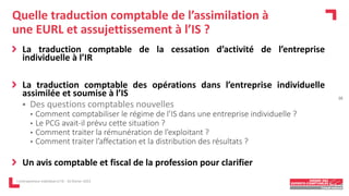 Quelle traduction comptable de l’assimilation à
une EURL et assujettissement à l’IS ?
La traduction comptable de la cessation d’activité de l’entreprise
individuelle à l’IR
La traduction comptable des opérations dans l’entreprise individuelle
assimilée et soumise à l’IS
 Des questions comptables nouvelles
• Comment comptabiliser le régime de l’IS dans une entreprise individuelle ?
• Le PCG avait-il prévu cette situation ?
• Comment traiter la rémunération de l’exploitant ?
• Comment traiter l’affectation et la distribution des résultats ?
Un avis comptable et fiscal de la profession pour clarifier
L'entrepreneur individuel à l'IS - 16 février 2023
16
 