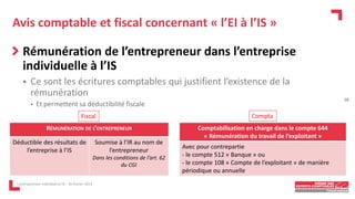 Avis comptable et fiscal concernant « l’EI à l’IS »
Rémunération de l’entrepreneur dans l’entreprise
individuelle à l’IS
 Ce sont les écritures comptables qui justifient l’existence de la
rémunération
• Et permettent sa déductibilité fiscale
L'entrepreneur individuel à l'IS - 16 février 2023
RÉMUNÉRATION DE L’ENTREPRENEUR
Déductible des résultats de
l’entreprise à l’IS
Soumise à l’IR au nom de
l’entrepreneur
Dans les conditions de l’art. 62
du CGI
Comptabilisation en charge dans le compte 644
« Rémunération du travail de l’exploitant »
Avec pour contrepartie
- le compte 512 « Banque » ou
- le compte 108 « Compte de l’exploitant » de manière
périodique ou annuelle
Fiscal Compta
18
 