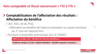 Avis comptable et fiscal concernant « l’EI à l’IS »
Comptabilisation de l’affectation des résultats :
Affectation du bénéfice
 Art. 941-10 du PCG
• Affectation du bénéfice de l’exercice précédant au capital individuel
- Au 1er jour de l’exercice N+1
 Ecriture comptable préconisée par le CNOEC
L'entrepreneur individuel à l'IS - 16 février 2023
Débit du compte 120 « Résultat de l’exercice (bénéfice) »
Crédit du compte 101110 « Capital individuel – bénéfice reporté à nouveau »
19
 