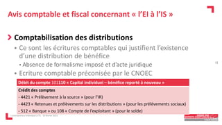 Avis comptable et fiscal concernant « l’EI à l’IS »
Comptabilisation des distributions
 Ce sont les écritures comptables qui justifient l’existence
d’une distribution de bénéfice
• Absence de formalisme imposé et d’acte juridique
 Ecriture comptable préconisée par le CNOEC
L'entrepreneur individuel à l'IS - 16 février 2023
Débit du compte 101110 « Capital individuel – bénéfice reporté à nouveau »
Crédit des comptes
- 4421 « Prélèvement à la source » (pour l’IR)
- 4423 « Retenues et prélèvements sur les distributions » (pour les prélèvements sociaux)
- 512 « Banque » ou 108 « Compte de l’exploitant » (pour le solde)
21
 