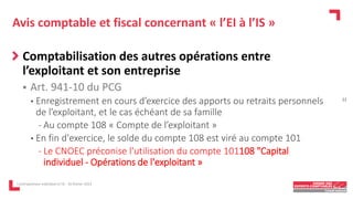 Avis comptable et fiscal concernant « l’EI à l’IS »
Comptabilisation des autres opérations entre
l’exploitant et son entreprise
 Art. 941-10 du PCG
• Enregistrement en cours d’exercice des apports ou retraits personnels
de l’exploitant, et le cas échéant de sa famille
- Au compte 108 « Compte de l’exploitant »
• En fin d'exercice, le solde du compte 108 est viré au compte 101
- Le CNOEC préconise l'utilisation du compte 101108 "Capital
individuel - Opérations de l'exploitant »
L'entrepreneur individuel à l'IS - 16 février 2023
22
 