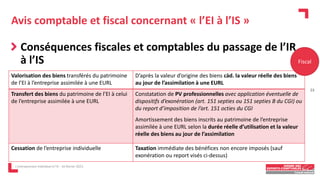 Avis comptable et fiscal concernant « l’EI à l’IS »
Conséquences fiscales et comptables du passage de l’IR
à l’IS
L'entrepreneur individuel à l'IS - 16 février 2023
Valorisation des biens transférés du patrimoine
de l’EI à l’entreprise assimilée à une EURL
D’après la valeur d’origine des biens càd. la valeur réelle des biens
au jour de l’assimilation à une EURL
Transfert des biens du patrimoine de l’EI à celui
de l’entreprise assimilée à une EURL
Constatation de PV professionnelles avec application éventuelle de
dispositifs d’exonération (art. 151 septies ou 151 septies B du CGI) ou
du report d’imposition de l’art. 151 octies du CGI
Amortissement des biens inscrits au patrimoine de l’entreprise
assimilée à une EURL selon la durée réelle d’utilisation et la valeur
réelle des biens au jour de l’assimilation
Cessation de l’entreprise individuelle Taxation immédiate des bénéfices non encore imposés (sauf
exonération ou report visés ci-dessus)
Fiscal
23
 