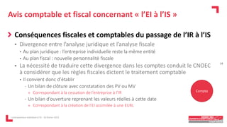Avis comptable et fiscal concernant « l’EI à l’IS »
Conséquences fiscales et comptables du passage de l’IR à l’IS
 Divergence entre l’analyse juridique et l’analyse fiscale
• Au plan juridique : l’entreprise individuelle reste la même entité
• Au plan fiscal : nouvelle personnalité fiscale
 La nécessité de traduire cette divergence dans les comptes conduit le CNOEC
à considérer que les règles fiscales dictent le traitement comptable
• Il convient donc d’établir
- Un bilan de clôture avec constatation des PV ou MV
» Correspondant à la cessation de l’entreprise à l’IR
- Un bilan d’ouverture reprenant les valeurs réelles à cette date
» Correspondant à la création de l’EI assimilée à une EURL
L'entrepreneur individuel à l'IS - 16 février 2023
Compta
24
 