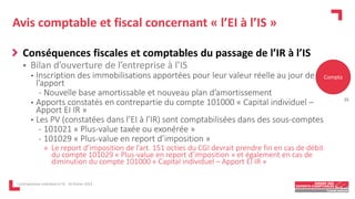 Avis comptable et fiscal concernant « l’EI à l’IS »
Conséquences fiscales et comptables du passage de l’IR à l’IS
 Bilan d’ouverture de l’entreprise à l’IS
• Inscription des immobilisations apportées pour leur valeur réelle au jour de
l’apport
- Nouvelle base amortissable et nouveau plan d’amortissement
• Apports constatés en contrepartie du compte 101000 « Capital individuel –
Apport EI IR »
• Les PV (constatées dans l’EI à l’IR) sont comptabilisées dans des sous-comptes
- 101021 « Plus-value taxée ou exonérée »
- 101029 « Plus-value en report d’imposition »
» Le report d’imposition de l’art. 151 octies du CGI devrait prendre fin en cas de débit
du compte 101029 « Plus-value en report d’imposition » et également en cas de
diminution du compte 101000 « Capital individuel – Apport EI IR »
L'entrepreneur individuel à l'IS - 16 février 2023
Compta
25
 