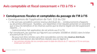 Avis comptable et fiscal concernant « l’EI à l’IS »
Conséquences fiscales et comptables du passage de l’IR à l’IS
 Conséquences de l’application de l’art. 112 du CGI
• « Ne sont pas considérés comme revenus distribués les … remboursements d'apports
ou de primes d'émission. Toutefois, une répartition n'est réputée présenter ce caractère
que si tous les bénéfices et les réserves autres que la réserve légale ont été auparavant
répartis … »
- L’administration fait application de cet article aux EI à l’IS
• Par conséquent, les sommes qui figurent aux comptes 101000 et 101021 dans le bilan
d’ouverture de l’EI à l’IS
- Ne pourront être retirées sans être considérées comme des revenus distribués
qu’après distribution des bénéfices réalisés sous le régime IS
» Les sommes retirées de ces comptes avant la date de clôture du 1er exercice à l’IS ne sont pas
visées par cet article
L'entrepreneur individuel à l'IS - 16 février 2023
26
 