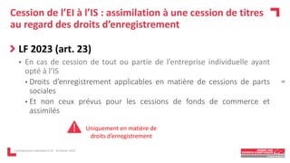 Cession de l’EI à l’IS : assimilation à une cession de titres
au regard des droits d’enregistrement
LF 2023 (art. 23)
 En cas de cession de tout ou partie de l’entreprise individuelle ayant
opté à l’IS
• Droits d’enregistrement applicables en matière de cessions de parts
sociales
• Et non ceux prévus pour les cessions de fonds de commerce et
assimilés
L'entrepreneur individuel à l'IS - 16 février 2023
Uniquement en matière de
droits d’enregistrement
28
 