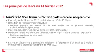 Les principes de la loi du 14 février 2022
Loi n°2022-172 en faveur de l’activité professionnelle indépendante
 Promulguée le 14 février 2022 : publication au JO du 15 février
 Définition de l’entrepreneur individuel
• Personne physique qui exerce en son nom propre une ou plusieurs activités
professionnelles indépendantes
 Protection du patrimoine privé de l’entrepreneur individuel
 Distinction entre le patrimoine professionnel et le patrimoine privé de l’exploitant
• Distinction applicable de plein droit
• Et sans formalité
 Entrée en vigueur de la protection juridique : à l’expiration d’un délai de 3 mois à
compter de la promulgation soit le 15 mai 2022
L'entrepreneur individuel à l'IS - 16 février 2023
3
 