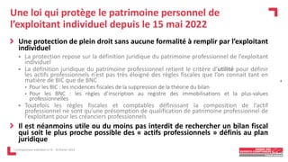 Une loi qui protège le patrimoine personnel de
l’exploitant individuel depuis le 15 mai 2022
Une protection de plein droit sans aucune formalité à remplir par l’exploitant
individuel
 La protection repose sur la définition juridique du patrimoine professionnel de l’exploitant
individuel
 La définition juridique du patrimoine professionnel retient le critère d’utilité pour définir
les actifs professionnels n’est pas très éloigné des règles fiscales que l’on connait tant en
matière de BIC que de BNC
• Pour les BIC : les incidences fiscales de la suppression de la théorie du bilan
• Pour les BNC : les règles d’inscription au registre des immobilisations et la plus-values
professionnelles
 Toutefois les règles fiscales et comptables définissant la composition de l’actif
professionnel ne sont qu’une présomption de qualification de patrimoine professionnel de
l’exploitant pour les créanciers professionnels
Il est néanmoins utile ou du moins pas interdit de rechercher un bilan fiscal
qui soit le plus proche possible des « actifs professionnels » définis au plan
juridique
L'entrepreneur individuel à l'IS - 16 février 2023
4
 