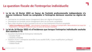 La question fiscale de l’entreprise individuelle
La loi du 14 février 2022 en faveur de l’activité professionnelle indépendante n’a
aucune incidence fiscale ou comptable si l’entreprise demeure soumise au régime de
l’IR
 L’entreprise ne constate aucun changement dans son régime d’imposition
 L’entreprise ne constate aucun changement dans ses écritures comptables
 Dans cette situation la plus courante la loi est un non événement fiscal et comptable
• Lettre à la profession du CNOEC : rémunération enregistrée en charges en compte 644 « Rémunération du travail de
l’exploitant », réintégrée fiscalement pour le calcul du résultat imposable
La loi du 14 février 2022 n’a d’incidences que lorsque l’entreprise individuelle souhaite
être soumise à l’IS
 Cessation d’activité de l’entreprise individuelle
• Cessation fiscale
• Cessation comptable
 Création d’une « entreprise assimilée à une société EURL » (sans modification juridique)
• Création comptable
• Création fiscale
L'entrepreneur individuel à l'IS - 16 février 2023
7
 