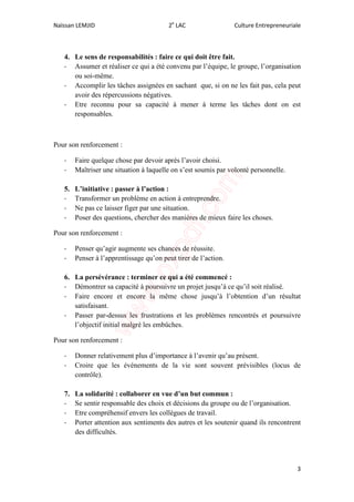Naïssan LEMJID 2e
LAC Culture Entrepreneuriale
3
4. Le sens de responsabilités : faire ce qui doit être fait.
- Assumer et réaliser ce qui a été convenu par l’équipe, le groupe, l’organisation
ou soi-même.
- Accomplir les tâches assignées en sachant que, si on ne les fait pas, cela peut
avoir des répercussions négatives.
- Etre reconnu pour sa capacité à mener à terme les tâches dont on est
responsables.
Pour son renforcement :
- Faire quelque chose par devoir après l’avoir choisi.
- Maîtriser une situation à laquelle on s’est soumis par volonté personnelle.
5. L’initiative : passer à l’action :
- Transformer un problème en action à entreprendre.
- Ne pas ce laisser figer par une situation.
- Poser des questions, chercher des manières de mieux faire les choses.
Pour son renforcement :
- Penser qu’agir augmente ses chances de réussite.
- Penser à l’apprentissage qu’on peut tirer de l’action.
6. La persévérance : terminer ce qui a été commencé :
- Démontrer sa capacité à poursuivre un projet jusqu’à ce qu’il soit réalisé.
- Faire encore et encore la même chose jusqu’à l’obtention d’un résultat
satisfaisant.
- Passer par-dessus les frustrations et les problèmes rencontrés et poursuivre
l’objectif initial malgré les embûches.
Pour son renforcement :
- Donner relativement plus d’importance à l’avenir qu’au présent.
- Croire que les événements de la vie sont souvent prévisibles (locus de
contrôle).
7. La solidarité : collaborer en vue d’un but commun :
- Se sentir responsable des choix et décisions du groupe ou de l’organisation.
- Etre compréhensif envers les collègues de travail.
- Porter attention aux sentiments des autres et les soutenir quand ils rencontrent
des difficultés.
 