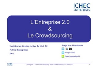 L’Entreprise 2.0
                   Entreprise 2.0
                          &
                  Le Crowdsourcing
Certificat en Gestion Active du Web 2.0                               Serge Van Oudenhove

ICHEC-Entreprises
                                                                           @sergevanoud
2012
                                                                           Open Innovation 2.0




                L'entreprise 2.0 et Le Crowdsourcing- Serge Van Oudenhove – 22 mars 2012         1
 