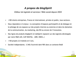 15
1515
• +100 clients entreprises, France et international, privées et public, tous secteurs.
• Nous répondons à 2 enjeux : la conception d’espaces participatifs et de dialogue et
le pilotage de ces espaces sur des projets internes ou externes et dans les domaines
de la communication, du marketing, des RH ou encore de l’innovation.
• Nos lignes de produits blogSpirit et talkSpirit reposent sur des logiciels développés
par notre R&D (JEI, CAP DIGITAL – ANR, OSEO…)
• +150 projets 2.0 réalisés en 5 ans.
• Société indépendante, +2 M€ d’activité dont 90% dans un contexte BtoB
A propos de blogSpirit
Editeur de logiciels et services / Web social depuis 2004
 