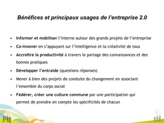 4
4
• Informer et mobiliser l’interne autour des grands projets de l’entreprise
• Co-innover en s’appuyant sur l’intelligence et la créativité de tous
• Accroître la productivité à travers le partage des connaissances et des
bonnes pratiques
• Développer l’entraide (questions réponses)
• Mener à bien des projets de conduite du changement en associant
l’ensemble du corps social
• Fédérer, créer une culture commune par une participation qui
permet de prendre en compte les spécificités de chacun
Bénéfices et principaux usages de l’entreprise 2.0
 