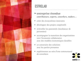 ESTRELAB
➤ entreprise étendue  
contributeurs, experts, coworkers, makers…
➤ créer des écosystèmes innovants
➤ développer des projets coopératifs
➤ (r)éveiller les potentiels (incubateur de
personnes)
➤ accompagner la transition des organisations 
vers l’économie collaborative  
avec des modèles économiques durables
➤ co-construire des solutions  
avec les parties prenantes
➤ expérimenter au sein d’une communauté  
de coworkers
 