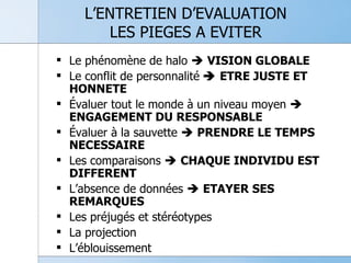 L’ENTRETIEN D’EVALUATION LES PIEGES A EVITER Le phénomène de halo     VISION GLOBALE Le conflit de personnalité     ETRE JUSTE ET HONNETE Évaluer tout le monde à un niveau moyen     ENGAGEMENT DU RESPONSABLE Évaluer à la sauvette     PRENDRE LE TEMPS NECESSAIRE Les comparaisons     CHAQUE INDIVIDU EST DIFFERENT L’absence de données     ETAYER SES REMARQUES Les préjugés et stéréotypes La projection L’éblouissement 