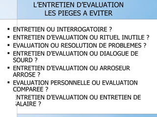L’ENTRETIEN D’EVALUATION LES PIEGES A EVITER ENTRETIEN OU INTERROGATOIRE ? ENTRETIEN D’EVALUATION OU RITUEL INUTILE ? EVALUATION OU RESOLUTION DE PROBLEMES ? ENTRETIEN D’EVALUATION OU DIALOGUE DE SOURD ? ENTRETIEN D’EVALUATION OU ARROSEUR ARROSE ? EVALUATION PERSONNELLE OU EVALUATION COMPAREE ? ENTRETIEN D’EVALUATION OU ENTRETIEN DE SALAIRE ? 