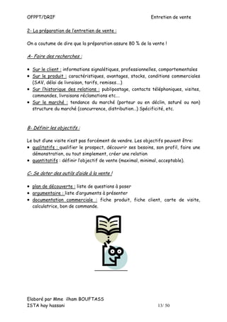 OFPPT/DRIF                                                 Entretien de vente

2- La préparation de l’entretien de vente :

On a coutume de dire que la préparation assure 80 % de la vente !

A- Faire des recherches :

• Sur le client : informations signalétiques, professionnelles, comportementales
• Sur le produit : caractéristiques, avantages, stocks, conditions commerciales
  (SAV, délai de livraison, tarifs, remises….)
• Sur l’historique des relations : publipostage, contacts téléphoniques, visites,
  commandes, livraisons réclamations etc.…
• Sur le marché : tendance du marché (porteur ou en déclin, saturé ou non)
  structure du marché (concurrence, distribution…) Spécificité, etc.



B- Définir les objectifs :

Le but d’une visite n’est pas forcément de vendre. Les objectifs peuvent être:
• qualitatifs : qualifier le prospect, découvrir ses besoins, son profil, faire une
  démonstration, ou tout simplement, créer une relation
• quantitatifs : définir l’objectif de vente (maximal, minimal, acceptable).

C- Se doter des outils d’aide à la vente !

• plan de découverte : liste de questions à poser
• argumentaire : liste d’arguments à présenter
• documentation commerciale : fiche produit, fiche client, carte de visite,
  calculatrice, bon de commande.




Elaboré par Mme ilham BOUFTASS
ISTA hay hassani                                              13/ 50
 