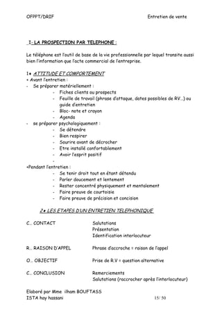 OFPPT/DRIF                                                  Entretien de vente




_I- LA PROSPECTION PAR TELEPHONE :

Le téléphone est l’outil de base de la vie professionnelle par lequel transite aussi
bien l’information que l’acte commercial de l’entreprise.

1♦ ATTITUDE ET COMPORTEMENT
+ Avant l’entretien :
- Se préparer matériellement :
             - Fiches clients ou prospects
             - Feuille de travail (phrase d’attaque, dates possibles de RV…) ou
                guide d’entretien
             - Bloc- note et crayon
             - Agenda
- se préparer psychologiquement :
             - Se détendre
             - Bien respirer
             - Sourire avant de décrocher
             - Etre installé confortablement
             - Avoir l’esprit positif
             -
+Pendant l’entretien :
             - Se tenir droit tout en étant détendu
             - Parler doucement et lentement
             - Rester concentré physiquement et mentalement
             - Faire preuve de courtoisie
             - Faire preuve de précision et concision

      2♦ LES ETAPES D’UN ENTRETIEN TELEPHONIQUE

C… CONTACT                       Salutations
                                 Présentation
                                 Identification interlocuteur

R… RAISON D’APPEL                Phrase d’accroche = raison de l’appel

O… OBJECTIF                      Prise de R.V = question alternative

C… CONCLUSION                    Remerciements
                                 Salutations (raccrocher après l’interlocuteur)

Elaboré par Mme ilham BOUFTASS
ISTA hay hassani                                                15/ 50
 