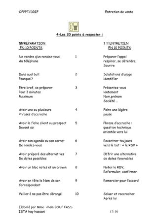 OFPPT/DRIF                                                 Entretien de vente




                          4-Les 20 points à respecter :

 PREPARATION                                               ℡ENTRETIEN
EN 10 POINTS                                                EN 10 POINTS

Ne vendre q’un rendez-vous           1                    Préparer l’appel
Au téléphone                                              respirer, se détendre,
                                                          Sourire

Dans quel but:                       2                    Salutations d’usage
Pourquoi?                                                 identifier

Etre bref, se préparer               3                    Présentez-vous
Pour 3 minutes                                            lentement
Maximum                                                   Nom,prénom
                                                          Société …

Avoir une ou plusieurs               4                    Faire une légère
Phrases d’accroche                                        pause

Avoir la fiche client ou prospect    5                    Phrase d’accroche :
Devant soi                                                question technique
                                                          orientée vers lui

Avoir son agenda ou son carnet       6                    Recentrer toujours
De rendez-vous                                            vers le but : « le RDV »

Avoir préparé des alternatives       7                    Offrir une alternative
De dates possibles                                        de dates favorables

Avoir un bloc notes et un crayon     8                    Noter le RDV,
                                                          Reformuler, confirmer

Avoir en tête le Nom de son          9                    Remercier pour l’accord
Correspondant

Veiller à ne pas être dérangé        10                   Saluer et raccrocher
                                                          Après lui

Elaboré par Mme ilham BOUFTASS
ISTA hay hassani                                              17/ 50
 