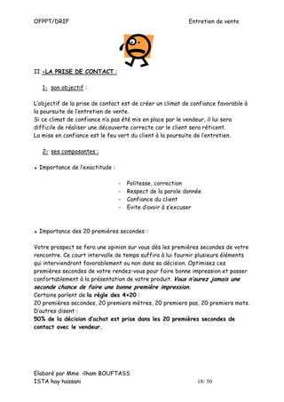 OFPPT/DRIF                                                 Entretien de vente




II -LA PRISE DE CONTACT :

   1- son objectif :

L’objectif de la prise de contact est de créer un climat de confiance favorable à
la poursuite de l’entretien de vente.
Si ce climat de confiance n’a pas été mis en place par le vendeur, il lui sera
difficile de réaliser une découverte correcte car le client sera réticent.
La mise en confiance est le feu vert du client à la poursuite de l’entretien.

   2- ses composantes :

▪ Importance de l’exactitude :

                                 -   Politesse, correction
                                 -   Respect de la parole donnée
                                 -   Confiance du client
                                 -   Evite d’avoir à s’excuser



▪ Importance des 20 premières secondes :

Votre prospect se fera une opinion sur vous dès les premières secondes de votre
rencontre. Ce court intervalle de temps suffira à lui fournir plusieurs éléments
qui interviendront favorablement ou non dans sa décision. Optimisez ces
premières secondes de votre rendez-vous pour faire bonne impression et passer
confortablement à la présentation de votre produit. Vous n’aurez jamais une
seconde chance de faire une bonne première impression.
Certains parlent de la règle des 4×20 :
20 premières secondes, 20 premiers mètres, 20 premiers pas, 20 premiers mots.
D’autres disent :
50% de la décision d’achat est prise dans les 20 premières secondes de
contact avec le vendeur.




Elaboré par Mme ilham BOUFTASS
ISTA hay hassani                                              18/ 50
 