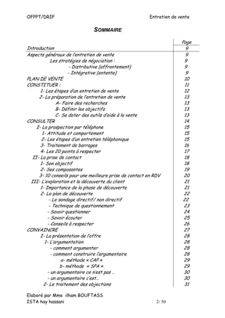 OFPPT/DRIF                                                Entretien de vente

                               SOMMAIRE
                                                                        Page
Introduction                                                              9
Aspects généraux de l’entretien de vente                                  9
             Les stratégies de négociation :                             9
                       - Distributive (affrontement)                     9
                      - Intégrative (entente)                             9
PLAN DE VENTE                                                            10
CONSTITUER :                                                              11
       1- Les étapes d’un entretien de vente                             12
      2- La préparation de l’entretien de vente                          13
                A- Faire des recherches                                  13
                B- Définir les objectifs                                 13
                C- Se doter des outils d’aide à la vente                 13
CONSULTER                                                                14
     I- La prospection par téléphone                                     15
        1- Attitude et comportement                                      15
       2- Les étapes d’un entretien téléphonique                         15
       3- Traitement de barrages                                         16
       4- Les 20 points à respecter                                      17
   II- La prise de contact                                               18
       1- Son objectif                                                   18
       2- Ses composantes                                                19
      3- 10 conseils pour une meilleure prise de contact en RDV          20
  III- L’exploration et la découverte du client                          21
       1- Importance de la phase de découverte                           21
       2- Le plan de découverte                                          22
            - Le sondage directif/ non directif                          22
            - Technique de questionnement                                23
           - Savoir questionner                                          24
           - Savoir écouter                                              25
           - Conseils à respecter                                        26
CONVAINCRE                                                               27
       I- La présentation de l’offre                                     28
         1- L’argumentation                                              28
             - comment argumenter                                        28
             - comment construire l’argumentaire                         28
                   a- méthode « CAP »                                    29
                  b- méthode « SPA »                                     29
           - un argumentaire ce n’est pas …                              30
           - un argumentaire c’est…                                      30
         2- Le traitement des objections                                 31

Elaboré par Mme ilham BOUFTASS
ISTA hay hassani                                             2/ 50
 