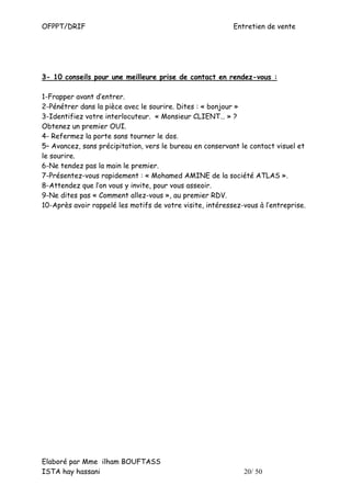 OFPPT/DRIF                                                 Entretien de vente




3- 10 conseils pour une meilleure prise de contact en rendez-vous :

1-Frapper avant d’entrer.
2-Pénétrer dans la pièce avec le sourire. Dites : « bonjour »
3-Identifiez votre interlocuteur. « Monsieur CLIENT… » ?
Obtenez un premier OUI.
4- Refermez la porte sans tourner le dos.
5– Avancez, sans précipitation, vers le bureau en conservant le contact visuel et
le sourire.
6-Ne tendez pas la main le premier.
7-Présentez-vous rapidement : « Mohamed AMINE de la société ATLAS ».
8-Attendez que l’on vous y invite, pour vous asseoir.
9-Ne dites pas « Comment allez-vous », au premier RDV.
10-Après avoir rappelé les motifs de votre visite, intéressez-vous à l’entreprise.




Elaboré par Mme ilham BOUFTASS
ISTA hay hassani                                              20/ 50
 