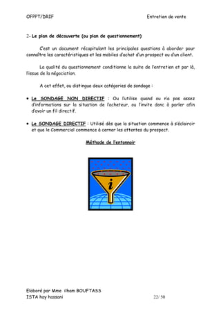 OFPPT/DRIF                                                 Entretien de vente



2- Le plan de découverte (ou plan de questionnement)

      C’est un document récapitulant les principales questions à aborder pour
connaître les caractéristiques et les mobiles d’achat d’un prospect ou d’un client.

        La qualité du questionnement conditionne la suite de l’entretien et par là,
l’issue de la négociation.

      A cet effet, ou distingue deux catégories de sondage :

• Le SONDAGE NON DIRECTIF : Ou l’utilise quand ou n’a pas assez
  d’informations sur la situation de l’acheteur, ou l’invite donc à parler afin
  d’avoir un fil directif.

• Le SONDAGE DIRECTIF : Utilisé dès que la situation commence à s’éclaircir
  et que le Commercial commence à cerner les attentes du prospect.

                             Méthode de l’entonnoir




Elaboré par Mme ilham BOUFTASS
ISTA hay hassani                                               22/ 50
 