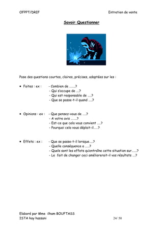 OFPPT/DRIF                                                 Entretien de vente


                             Savoir Questionner




Pose des questions courtes, claires, précises, adaptées sur les :

• Faites : ex :    - Combien de ……..?
                   - Qui s’occupe de ….?
                   - Qui est responsable de …..?
                   - Que se passe-t-il quand …..?



• Opinions : ex : - Que pensez-vous de …..?
                   - A votre avis ……..?
                   - Est-ce que cela vous convient …..?
                   - Pourquoi cela vous déplait-il……?



• Effets : ex :    - Que se passe-t-il lorsque…..?
                   - Quelle conséquence a ……?
                   - Quels sont les effets qu’entraîne cette situation sur…….?
                   - Le fait de changer ceci améliorerait-il vos résultats ….?




Elaboré par Mme ilham BOUFTASS
ISTA hay hassani                                               24/ 50
 