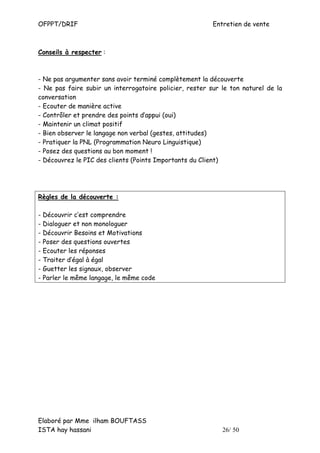 OFPPT/DRIF                                               Entretien de vente



Conseils à respecter :



- Ne pas argumenter sans avoir terminé complètement la découverte
- Ne pas faire subir un interrogatoire policier, rester sur le ton naturel de la
conversation
- Ecouter de manière active
- Contrôler et prendre des points d’appui (oui)
- Maintenir un climat positif
- Bien observer le langage non verbal (gestes, attitudes)
- Pratiquer la PNL (Programmation Neuro Linguistique)
- Posez des questions au bon moment !
- Découvrez le PIC des clients (Points Importants du Client)




Règles de la découverte :

- Découvrir c’est comprendre
- Dialoguer et non monologuer
- Découvrir Besoins et Motivations
- Poser des questions ouvertes
- Ecouter les réponses
- Traiter d’égal à égal
- Guetter les signaux, observer
- Parler le même langage, le même code




Elaboré par Mme ilham BOUFTASS
ISTA hay hassani                                            26/ 50
 