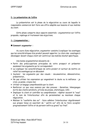 OFPPT/DRIF                                                 Entretien de vente




I- La présentation de l’offre

       La présentation est la phase de la négociation au cours de laquelle le
responsable commercial doit faire une offre adaptée aux besoins et aux mobiles
du client.

      Cette phase comporte deux aspects essentiels : argumentation sur l’offre
proposée, repérage et traitement des objections.

1- L’argumentation :

    Comment argumenter :

       Au cours d’une négociation, argumenter consiste à expliquer les avantages
que les caractéristiques d’un produit peuvent apporter. Le choix des avantages à
développer devant chaque client est centré sur ses mobiles d’achat spécifiques.

        Une bonne argumentation nécessite de :
•   Partir des préoccupations principales de votre prospect et présenter
    seulement les arguments qui lui correspondent.
•   Lui expliquer les caractéristiques de votre produit et surtout de mettre en
    relief les avantages qui en découlent
•   Soutenir les arguments par des visuels : documentation, démonstration,
    présentation…
•   Ne pas utiliser les expression qui engendrent le doute ou la méfiance : je
    crois, je pense, croyez-moi
•   Utiliser un langage compréhensible par le client.
•   Renforcer ce que vous avancez par des preuves : Garanties, témoignages
    écrits des clients satisfaits, articles de presse, statistiques, SAV…
•   Impliquer le client et contrôler sa compréhension : répéter souvent le “vous”
    et le nom de l’interlocuteur afin de personnaliser au maximum chaque
    négociation.
•   Réaliser la “cueillette des oui” : faire adhérer l’interlocuteur régulièrement
    aux propos tenus en suscitant de “ petits oui” afin de lui faire accepter
    progressivement l’offre et de parvenir enfin au grand “oui final”.




Elaboré par Mme ilham BOUFTASS
ISTA hay hassani                                              28/ 50
 