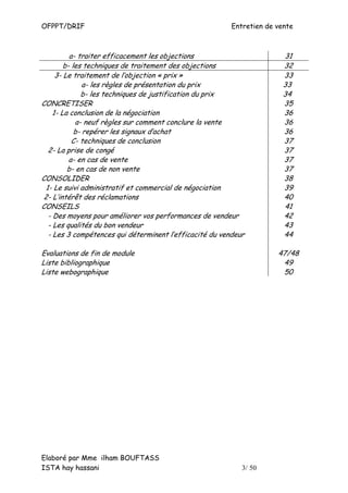 OFPPT/DRIF                                               Entretien de vente



          a- traiter efficacement les objections                        31
        b- les techniques de traitement des objections                  32
     3- Le traitement de l’objection « prix »                           33
               a- les règles de présentation du prix                    33
              b- les techniques de justification du prix                34
CONCRETISER                                                             35
    1- La conclusion de la négociation                                  36
            a- neuf règles sur comment conclure la vente                36
            b- repérer les signaux d’achat                              36
           C- techniques de conclusion                                  37
  2- La prise de congé                                                  37
          a- en cas de vente                                            37
         b- en cas de non vente                                         37
CONSOLIDER                                                              38
 1- Le suivi administratif et commercial de négociation                 39
2- L’intérêt des réclamations                                           40
CONSEILS                                                                41
  - Des moyens pour améliorer vos performances de vendeur               42
  - Les qualités du bon vendeur                                         43
  - Les 3 compétences qui déterminent l’efficacité du vendeur           44

Evaluations de fin de module                                          47/48
Liste bibliographique                                                  49
Liste webographique                                                    50




Elaboré par Mme ilham BOUFTASS
ISTA hay hassani                                            3/ 50
 