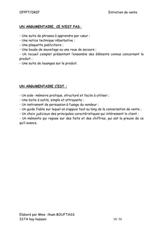 OFPPT/DRIF                                                 Entretien de vente



UN ARGUMENTAIRE, CE N’EST PAS :

- Une suite de phrases à apprendre par cœur ;
- Une notice technique rébarbative ;
- Une plaquette publicitaire ;
- Une bouée de sauvetage ou une roue de secours ;
- Un recueil complet présentant l’ensemble des éléments connus concernant le
produit ;
- Une suite de louanges sur le produit.




UN ARGUMENTAIRE C’EST :

- Un aide- mémoire pratique, structuré et facile à utiliser ;
- Une boite à outils, simple et attrayante ;
- Un instrument de persuasion à l’usage du vendeur ;
- Un guide fiable sur lequel on s’appuie tout au long de la conversation de vente ;
- Un choix judicieux des principales caractéristiques qui intéressent le client ;
- Un mémento qui repose sur des faits et des chiffres, qui est la preuve de ce
qu’il avance.




Elaboré par Mme ilham BOUFTASS
ISTA hay hassani                                              30/ 50
 