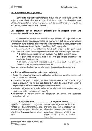 OFPPT/DRIF                                                  Entretien de vente

2- Le traitement des objections :

       Dans toute négociation commerciale, mieux vaut un client qui s’exprime et
objecte, qu’un client silencieux et donc difficile à cerner. Les objections sont
utiles à l’argumentation ; elles nous permettent de connaître les préoccupations,
les besoins, les centres d’intérêt du client.

Une objection est un argument présenté par le prospect contre une
proposition formulé par le vendeur

       Le commercial ne doit pas considérer négativement les objections en les
prenant pour des critiques personnelles. Au contraire, il doit les percevoir comme
l’expression d’une demande d’informations complémentaires et donc, l’opportunité
d’affiner la découverte du client et d’améliorer l’offre proposée.
       Lorsqu’un client potentiel formule des objections ou vous fait part de ses
préoccupations, il vous transmet généralement l’un des trois messages suivants :
         Il est intéressé mais il ne veut pas avoir l’air d’être un client facile.
           Il peut être intéressé, mais il ne voit pas encore clairement les
       avantages de votre offre.
          Il n’est pas vraiment intéressé, mais il le sera peut- être si vous lui
       fournissez des informations convaincantes.
Dans les trois cas, le client potentiel a besoin de davantage d’informations.

a - Traiter efficacement les objections consiste à :
• laisser l’interlocuteur exposer son objection entièrement sans l’interrompre et
  en l’écoutant avec l’intérêt.
• S’interdire de juger, critiquer, contredire brutalement (ex : c’est faux ! et je
  vous le prouve…” “ je ne suis pas d’accord…”) afin de ne pas transformer la
  négociation en affrontement (négociation distributive)
• accepter l’objection en la reformulant et en valorisant l’interlocuteur (ex : je
  vous comprends, vous voulez dire que…”)
• déterminer la nature réelle de l’objection en posant des questions
  complémentaires :

          L’objection vraie                        L’objection fausse
Appelée      également      objection    appelée aussi objection de fuite ou
fondée ou d’incompréhension, elle        prétexte, elle sert à masquer les
marque le plus souvent l’intérêt du      véritables raisons du refus ou
client pour la proposition qui lui est   d’exprimer l’absence d’intérêt du
faite                                    client et sa volonté d’écourter
                                         l’entretien.

Elaboré par Mme ilham BOUFTASS
ISTA hay hassani                                               31/ 50
 